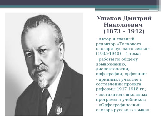 Ушаков Дмитрий Николаевич  (1873 – 1942)  Автор и главный редактор «Толкового словаря русского языка» (1935-1940) – 4 тома;  работы по общему языкознанию, диалектологии, орфографии, орфоэпии; - принимал участие в составлении проекта реформы 1917-1918 гг.;