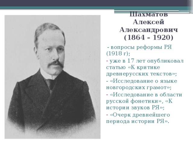 Шахматов Алексей Александрович (1864 – 1920)  - вопросы реформы РЯ (1918 г);  уже в 17 лет опубликовал статью «К критике древнерусских текстов»; - «Исследование о языке новгородских грамот»;