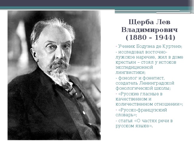 Щерба Лев Владимирович  (1880 – 1944)  Ученик Бодуэна де Куртенэ; - исследовал восточно-лужское наречие, жил в доме крестьян – стоял у истоков экспедиционной лингвистики; - фонолог и фонетист, создатель Ленинградской фонологической школы;  «Русские гласные в качественном и количественном отношении»;  «Русско-французский словарь»; - статья «О частях речи в русском языке».