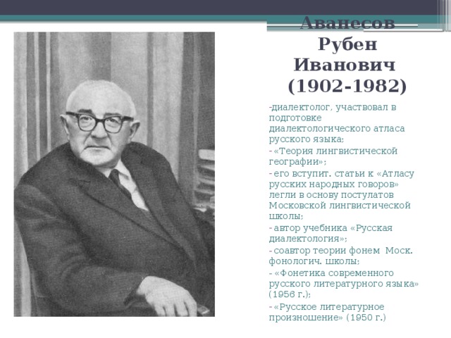 Аванесов Рубен Иванович  (1902-1982) диалектолог, участвовал в подготовке диалектологического атласа русского языка;  «Теория лингвистической географии»;  его вступит. статьи к «Атласу русских народных говоров» легли в основу постулатов Московской лингвистической школы;  автор учебника «Русская диалектология»;  соавтор теории фонем Моск. фонологич. школы; - «Фонетика современного русского литературного языка» (1956 г.);