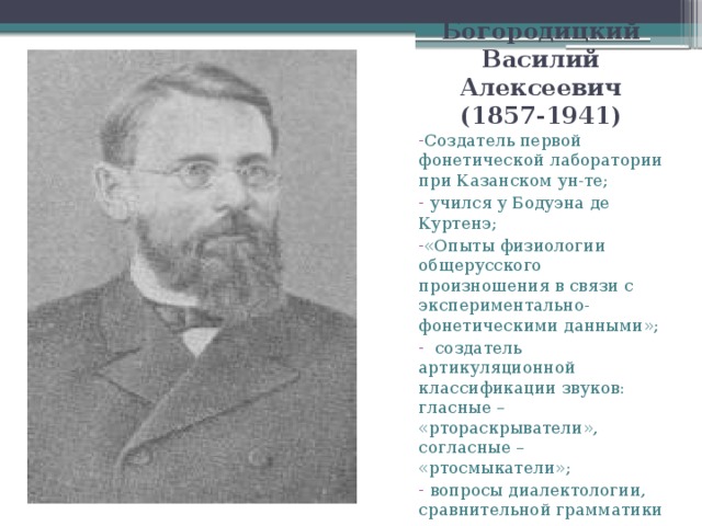 Богородицкий Василий Алексеевич (1857-1941) Создатель первой фонетической лаборатории при Казанском ун-те;  учился у Бодуэна де Куртенэ; «Опыты физиологии общерусского произношения в связи с экспериментально-фонетическими данными»;  создатель артикуляционной классификации звуков: гласные – «ртораскрыватели», согласные – «ртосмыкатели»;  вопросы диалектологии, сравнительной грамматики индоевроп. языков, языка худ. лит-ры; - считал язык средством мышления.