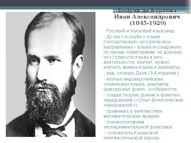 Бодуэн де Куртенэ Иван Александрович  (1845-1929)  Русский и польский языковед;  До него в науке о языке господствовало историческое направление – языки исследовали по письм. памятникам; он доказал, что сущность языка в реч. деятельности, значит, нужно изучать живые языки и диалекты;  ред. словарь Даля (3,4 издания); - изучал индоевропейские, славянские языки, диалекты, фиксировал фонет. особенности;