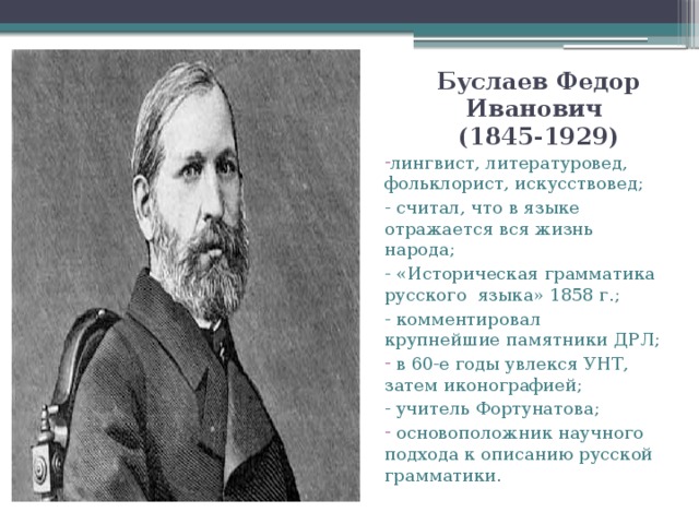 Буслаев Федор Иванович  (1845-1929) лингвист, литературовед, фольклорист, искусствовед; - считал, что в языке отражается вся жизнь народа; - «Историческая грамматика русского языка» 1858 г.; - комментировал крупнейшие памятники ДРЛ;  в 60-е годы увлекся УНТ, затем иконографией; - учитель Фортунатова;