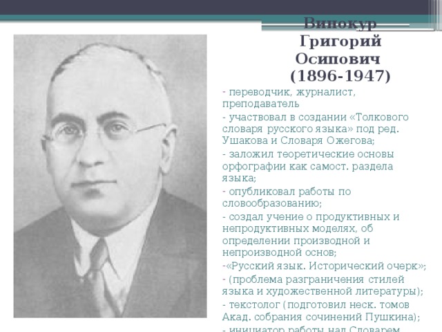 Винокур Григорий Осипович  (1896-1947)  переводчик, журналист, преподаватель - участвовал в создании «Толкового словаря русского языка» под ред. Ушакова и Словаря Ожегова; - заложил теоретические основы орфографии как самост. раздела языка;  опубликовал работы по словообразованию; - создал учение о продуктивных и непродуктивных моделях, об определении производной и непроизводной основ; «Русский язык. Исторический очерк»;  (проблема разграничения стилей языка и художественной литературы); - текстолог (подготовил неск. томов Акад. собрания сочинений Пушкина); - инициатор работы над Словарем языка Пушкина;