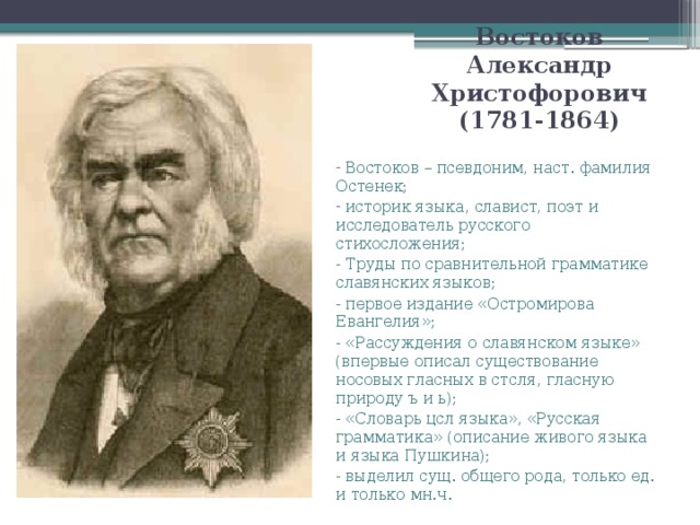 Востоков Александр Христофорович (1781-1864)  Востоков – псевдоним, наст. фамилия Остенек;  историк языка, славист, поэт и исследователь русского стихосложения; - Труды по сравнительной грамматике славянских языков; - первое издание «Остромирова Евангелия»; - «Рассуждения о славянском языке» (впервые описал существование носовых гласных в стсля, гласную природу ъ и ь); - «Словарь цсл языка», «Русская грамматика» (описание живого языка и языка Пушкина); - выделил сущ. общего рода, только ед. и только мн.ч.