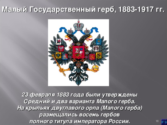 Малый Государственный герб, 1883-1917 гг.  23 февраля 1883 года были утверждены Средний и два варианта Малого герба. На крыльях двуглавого орла (Малого герба) размещались восемь гербов полного титула императора России.