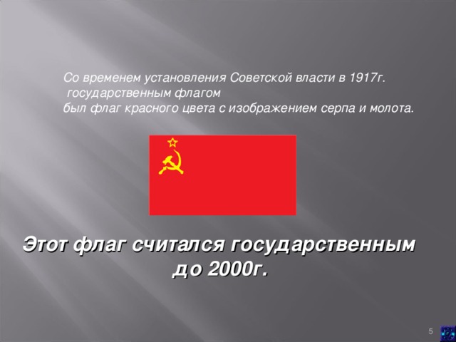 Со временем установления Советской власти в 1917г.  государственным флагом был флаг красного цвета с изображением серпа и молота.   Этот флаг считался государственным  до 2000г.