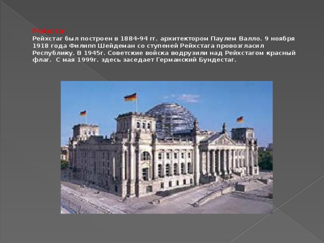 Рейхстаг  Рейхстаг был построен в 1884-94 гг. архитектором Паулем Валло. 9 ноября 1918 года Филипп Шейдеман со ступеней Рейхстага провозгласил Республику. В 1945г. Советские войска водрузили над Рейхстагом красный флаг. С мая 1999г. здесь заседает Германский Бундестаг.
