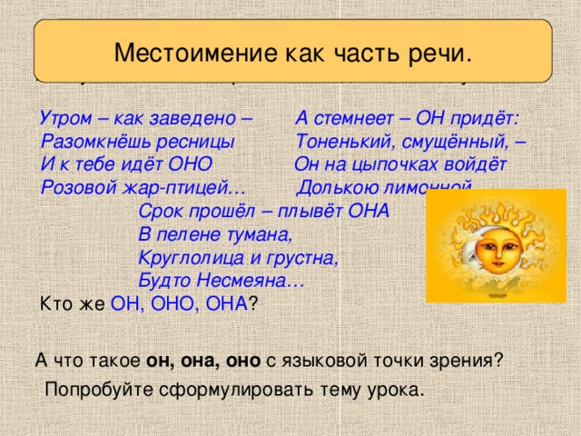 Вспоминаем то, что знаем Местоимение как часть речи. Послушайте стихотворение. Отгадайте загадку. Утром – как заведено – А стемнеет – ОН придёт: Разомкнёшь ресницы Тоненький, смущённый, – И к тебе идёт ОНО Он на цыпочках войдёт Розовой жар-птицей… Долькою лимонной.,  Срок прошёл – плывёт ОНА  В пелене тумана,  Круглолица и грустна,  Будто Несмеяна… Кто же ОН, ОНО, ОНА ? А что такое он, она, оно с языковой точки зрения? Попробуйте сформулировать тему урока.