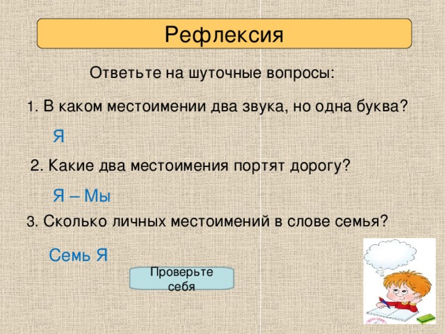 Рефлексия Ответьте на шуточные вопросы: 1. В каком местоимении два звука, но одна буква? Я 2. Какие два местоимения портят дорогу? Я – Мы 3. Сколько личных местоимений в слове семья? Семь Я Проверьте себя