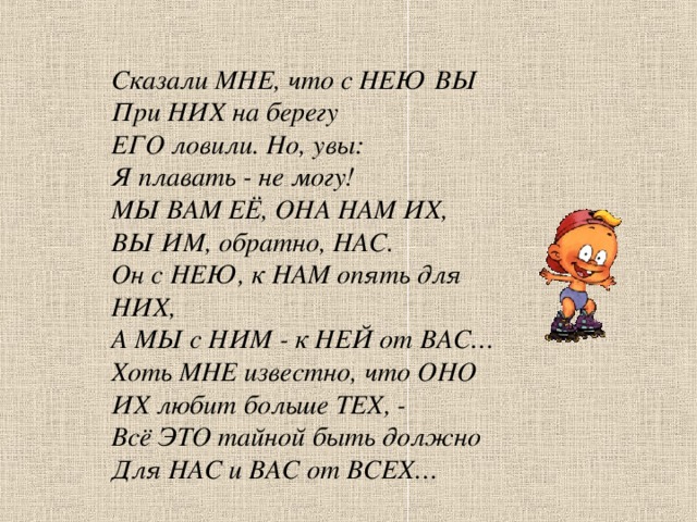 Сказали МНЕ, что с НЕЮ ВЫ При НИХ на берегу ЕГО ловили. Но, увы: Я плавать - не могу! МЫ ВАМ ЕЁ, ОНА НАМ ИХ, ВЫ ИМ, обратно, НАС. Он с НЕЮ, к НАМ опять для НИХ, А МЫ с НИМ - к НЕЙ от ВАС… Хоть МНЕ известно, что ОНО ИХ любит больше ТЕХ, - Всё ЭТО тайной быть должно Для НАС и ВАС от ВСЕХ…