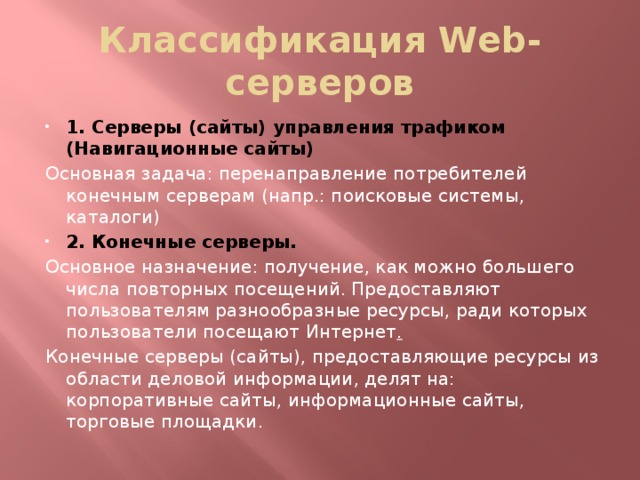 Классификация Web-серверов 1. Серверы (сайты) управления трафиком (Навигационные сайты) Основная задача: перенаправление потребителей конечным серверам (напр.: поисковые системы, каталоги) 2. Конечные серверы. Основное назначение: получение, как можно большего числа повторных посещений. Предоставляют пользователям разнообразные ресурсы, ради которых пользователи посещают Интернет . Конечные серверы (сайты), предоставляющие ресурсы из области деловой информации, делят на: корпоративные сайты, информационные сайты, торговые площадки.