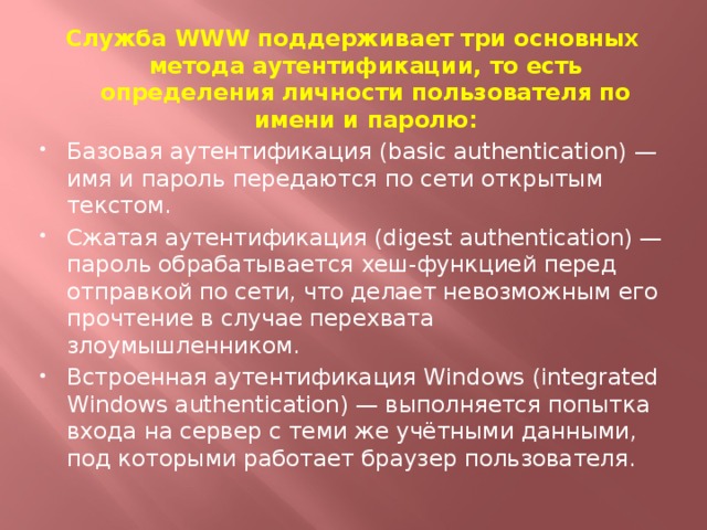 Служба WWW поддерживает три основных метода аутентификации, то есть определения личности пользователя по имени и паролю: Базовая аутентификация (basic authentication) — имя и пароль передаются по сети открытым текстом. Сжатая аутентификация (digest authentication) — пароль обрабатывается хеш-функцией перед отправкой по сети, что делает невозможным его прочтение в случае перехвата злоумышленником. Встроенная аутентификация Windows (integrated Windows authentication) — выполняется попытка входа на сервер с теми же учётными данными, под которыми работает браузер пользователя.