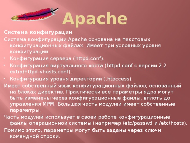 Apache Система конфигурации Система конфигурации Apache основана на текстовых конфигурационных файлах. Имеет три условных уровня конфигурации: Конфигурация сервера (httpd.conf). Конфигурация виртуального хоста (httpd.conf c версии 2.2 extra/httpd-vhosts.conf). Конфигурация уровня директории (.htaccess). Имеет собственный язык конфигурационных файлов, основанный на блоках директив. Практически все параметры ядра могут быть изменены через конфигурационные файлы, вплоть до управления MPM. Большая часть модулей имеет собственные параметры. Часть модулей использует в своей работе конфигурационные файлы операционной системы (например /etc/passwd и /etc/hosts). Помимо этого, параметры могут быть заданы через ключи командной строки.