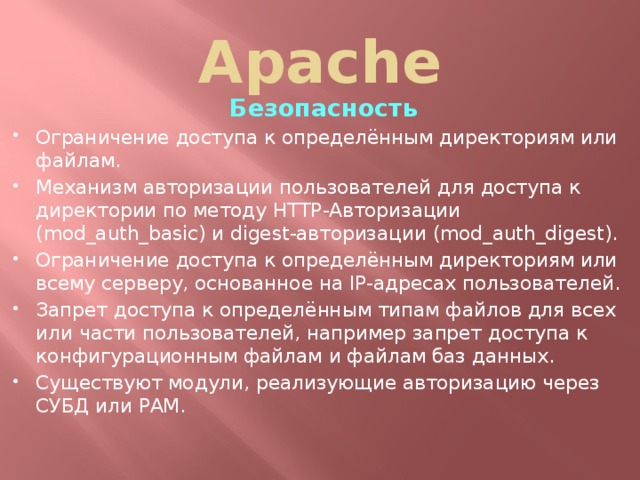 Apache Безопасность Ограничение доступа к определённым директориям или файлам. Механизм авторизации пользователей для доступа к директории по методу HTTP-Авторизации (mod_auth_basic) и digest-авторизации (mod_auth_digest). Ограничение доступа к определённым директориям или всему серверу, основанное на IP-адресах пользователей. Запрет доступа к определённым типам файлов для всех или части пользователей, например запрет доступа к конфигурационным файлам и файлам баз данных. Существуют модули, реализующие авторизацию через СУБД или PAM.