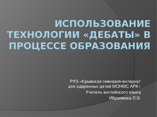 ИСПОЛЬЗОВАНИЕ ТЕХНОЛОГИИ «ДЕБАТЫ» В ПРОЦЕССЕ ОБРАЗОВАНИЯ РУЗ «Крымская гимназия-интернат для одаренных детей МОНМС АРК» Учитель английского языка Ибраимова Л.Э.