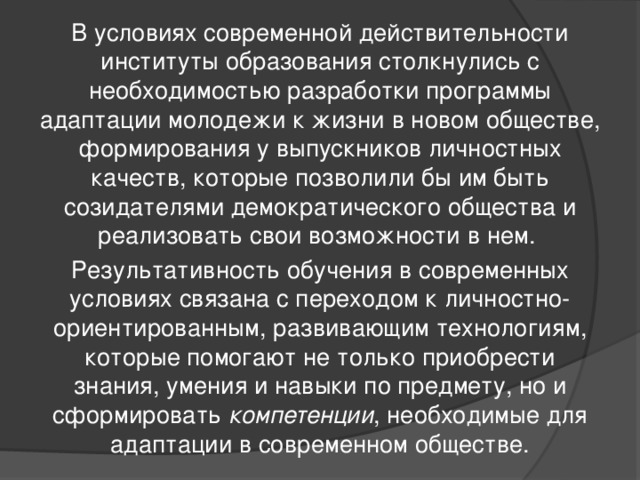 В условиях современной действительности институты образования столкнулись с необходимостью разработки программы адаптации молодежи к жизни в новом обществе, формирования у выпускников личностных качеств, которые позволили бы им быть созидателями демократического общества и реализовать свои возможности в нем. Результативность обучения в современных условиях связана с переходом к личностно-ориентированным, развивающим технологиям, которые помогают не только приобрести знания, умения и навыки по предмету, но и сформировать компетенции , необходимые для адаптации в современном обществе.