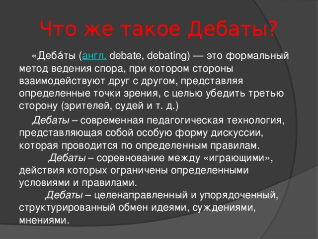 Что же такое Дебаты?  «Деба́ты ( англ.  debate, debating) — это формальный метод ведения спора, при котором стороны взаимодействуют друг с другом, представляя определенные точки зрения, с целью убедить третью сторону (зрителей, судей и т. д.)  Дебаты – современная педагогическая технология, представляющая собой особую форму дискуссии, которая проводится по определенным правилам.  Дебаты – соревнование между «играющими», действия которых ограничены определенными условиями и правилами.  Дебаты – целенаправленный и упорядоченный, структурированный обмен идеями, суждениями, мнениями.