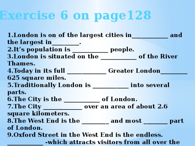 Exercise 6 on page128 1.London is on of the largest cities in____________ and the largest in_________. 2.It’s population is ____________ people. 3.London is situated on the ____________ of the River Thames. 4.Today in its full _____________ Greater London_________ 625 square miles. 5.Traditionally London is ____________ into several parts. 6.The City is the ____________ of London. 7.The City _____________ over an area of about 2.6 square kilometers. 8.The West End is the _________ and most ________ part of London. 9.Oxford Street in the West End is the endless. ____________ -which attracts visitors from all over the World. 10.There are a lot of ________ and _________ in the East Еnd.
