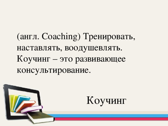 (англ. Coaching) Тренировать, наставлять, воодушевлять. Коучинг – это развивающее консультирование. Коучинг
