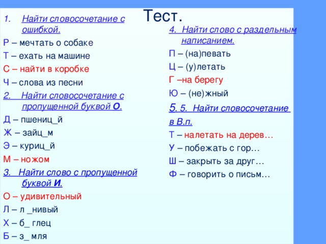 Тест. Найти словосочетание с ошибкой. Р – мечтать о собак е Т  – ехать на машин е С –  найти в коробке Ч – слова из песн и 2. Найти словосочетание с пропущенной буквой О . Д – пшениц_й Ж – зайц_м Э – куриц_й М –  ножом 3. Найти слово с пропущенной буквой И . О – удивительный Л – л _нивый Х – б_ глец Б – з_ мля 4. Найти слово с раздельным написанием. П – (на)певать Ц – (у)летать Г –на берегу Ю – (не)жный 5 . 5. Найти словосочетание в В.п. Т – налетать на дерев… У – побежать с гор… Ш – закрыть за друг… Ф – говорить о письм…