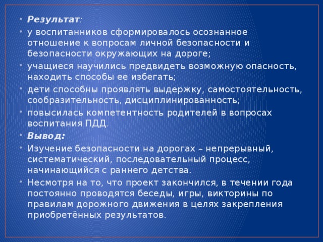 Результат : у воспитанников сформировалось осознанное отношение к вопросам личной безопасности и безопасности окружающих на дороге; учащиеся научились предвидеть возможную опасность, находить способы ее избегать; дети способны проявлять выдержку, самостоятельность, сообразительность, дисциплинированность; повысилась компетентность родителей в вопросах воспитания ПДД. Вывод: Изучение безопасности на дорогах – непрерывный, систематический, последовательный процесс, начинающийся с раннего детства. Несмотря на то, что проект закончился, в течении года постоянно проводятся беседы, игры, викторины по правилам дорожного движения в целях закрепления приобретённых результатов.