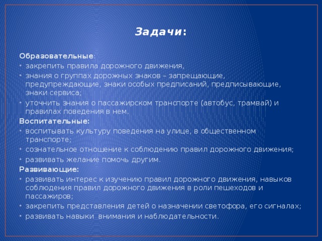 Задачи :   Образовательные : закрепить правила дорожного движения, знания о группах дорожных знаков – запрещающие, предупреждающие, знаки особых предписаний, предписывающие, знаки сервиса; уточнить знания о пассажирском транспорте (автобус, трамвай) и правилах поведения в нем. Воспитательные: воспитывать культуру поведения на улице, в общественном транспорте; сознательное отношение к соблюдению правил дорожного движения; развивать желание помочь другим. Развивающие: