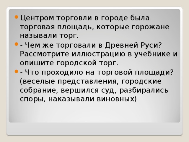 Центром торговли в городе была торговая площадь, которые горожане называли торг. - Чем же торговали в Древней Руси? Рассмотрите иллюстрацию в учебнике и опишите городской торг. - Что проходило на торговой площади? (веселые представления, городские собрание, вершился суд, разбирались споры, наказывали виновных)