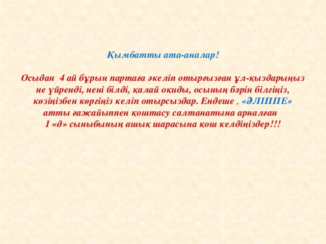 Қымбатты ата-аналар!    Осыдан 4 ай бұрын партаға әкеліп отырғызған ұл-қыздарыңыз не үйренді, нені білді, қалай оқиды, осының бәрін білгіңіз, көзіңізбен көргіңіз келіп отырсыздар. Ендеше , «ӘЛІППЕ» атты ғажайыппен қоштасу салтанатына арналған  1 «д» сыныбының ашық шарасына қош келдіңіздер!!!