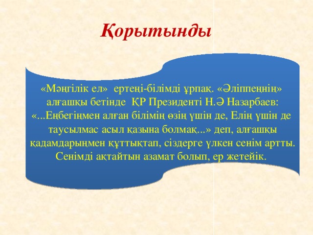 Қорытынды «Мәңгілік ел» ертеңі-білімді ұрпақ. «Әліппеңнің» алғашқы бетінде ҚР Президенті Н.Ә Назарбаев: «...Еңбегіңмен алған білімің өзің үшін де, Елің үшін де таусылмас асыл қазына болмақ...» деп, алғашқы қадамдарыңмен құттықтап, сіздерге үлкен сенім артты. Сенімді ақтайтын азамат болып, ер жетейік.