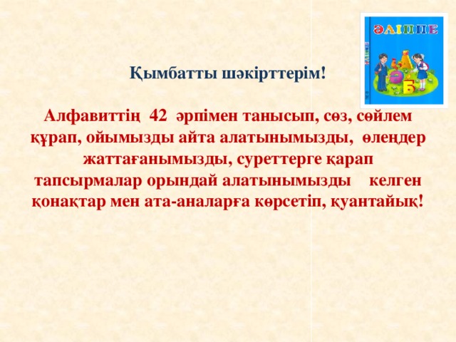 Қымбатты шәкірттерім!   Алфавиттің 42 әрпімен танысып, сөз, сөйлем құрап, ойымызды айта алатынымызды, өлеңдер жаттағанымызды, суреттерге қарап тапсырмалар орындай алатынымызды келген қонақтар мен ата-аналарға көрсетіп, қуантайық!