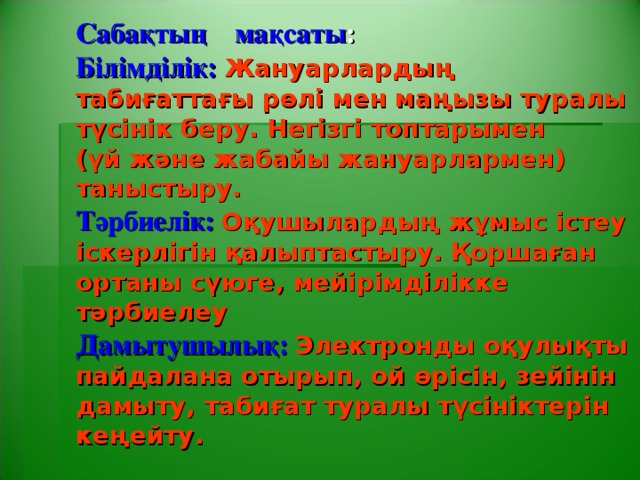 Сабақтың  мақсаты :  Білімділік: Жануарлардың табиғаттағы рөлі мен маңызы туралы түсінік беру. Негізгі топтарымен  (үй және жабайы жануарлармен) таныстыру.  Тәрбиелік:  Оқушылардың жұмыс істеу іскерлігін қалыптастыру. Қоршаған ортаны сүюге, мейірімділікке тәрбиелеу  Дамытушылық: Электронды оқулықты пайдалана отырып, ой өрісін, зейінін дамыту, табиғат туралы түсініктерін кеңейту.