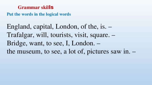 Grammar skil ls Put the words in the logical words  England, capital, London, of the, is. –  Trafalgar, will, tourists, visit, square. –  Bridge, want, to see, I, London. –  the museum, to see, a lot of, pictures saw in. –