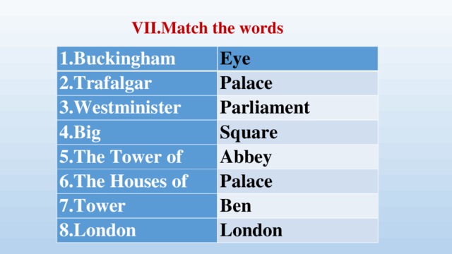 VII.Match the words 1.Buckingham Eye 2.Trafalgar Palace 3.Westminister Parliament 4.Big Square 5.The Tower of 6.The Houses of Abbey Palace 7.Tower Ben 8.London London