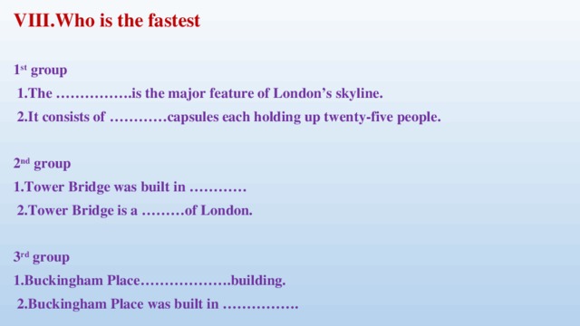 VIII.Who is the fastest  1 st group   1.The …………….is the major feature of London’s skyline.   2.It consists of …………capsules each holding up twenty-five people.   2 nd group 1.Tower Bridge was built in …………   2.Tower Bridge is a ………of London.   3 rd group 1.Buckingham Place……………….building.   2.Buckingham Place was built in …………….