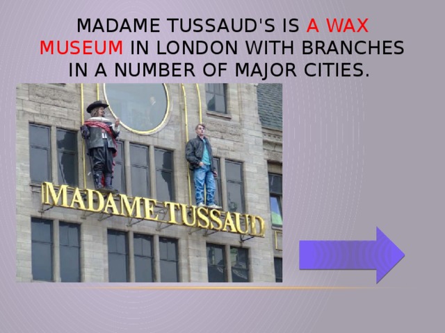 Madame Tussaud's is a wax museum in London with branches in a number of major cities.