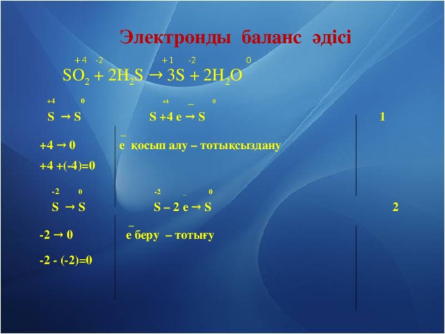 Электронды баланс әдісі  +4  -2 +1  -2 0     SO 2 + 2H 2 S → 3S + 2H 2 O   +4 0   +4 _ 0  S → S    S  +4 e → S      1     _  +4 → 0  e қосып алу – тотықсыздану    +4 +(-4)=0   -2  0   -2   _ 0    S → S  S – 2 e → S     2         _  -2 → 0    e беру – тотығу   -2 - (-2)=0
