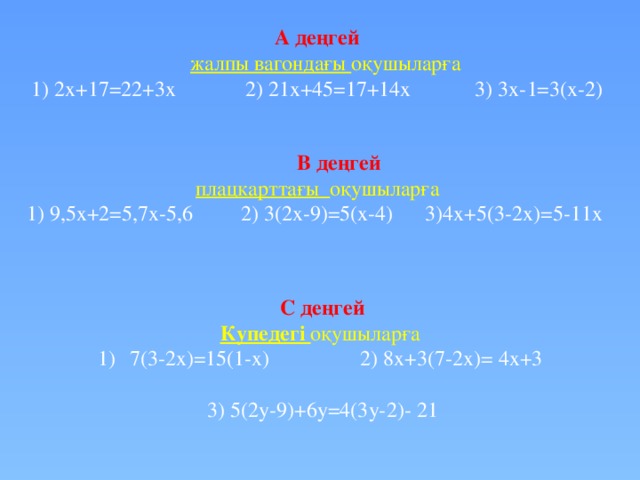 А деңгей  жалпы вагондағы оқушыларға 1) 2х+17=22+3x 2) 21x+45=17+14x 3) 3x-1=3(x-2)  В деңгей плацкарттағы оқушыларға 1) 9,5x+2=5,7x-5,6 2) 3(2x-9)=5(x-4) 3)4x+5(3-2x)=5-11x  С деңгей Купедегі оқушыларға 7(3-2x)=15(1-x) 2) 8x+3(7-2x)= 4x+3  3) 5(2y-9)+6y=4(3y-2)- 21