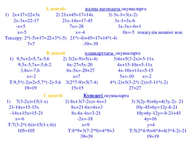 А деңгей- жалпы вагондағы оқушыларға 2х+17=22+3x 2) 21x+45=17+14x 3) 3x-1=3(x-2)  2х-3х=22-17 21x-14x=17-45 3x-1=3x-6  -x=5 7x=-28 3x-3x=-6+1  x=-5 x=-4 0x=-5 теңдеудің шешімі жоқ Тексеру: 2*(-5)+17=22+3*(-5) 21*(-4)+45=17+14*(-4)  7=7 -39=-39  В деңгей  плацкарттағы оқушыларға 9,5x+2=5,7x-5,6 2) 3(2x-9)=5(x-4) 3)4x+5(3-2x)=5-11x  9,5x-5,7x=-5,6-2 6х-27=5x-20 4x+15-10x=5-11x  3,8x=-7,6 6x-5x=-20+27 4x-10x+11x=5-15  x=-2 x=7 5x=-10 x=-2 Т:9,5*(-2)+2=5,7*(-2)-5,6 3(2*7-9)=5(7-4) 4*(-2)+5(3-2*(-2))=5-11*(-2)  19=19 15=15 27=27  С деңгей  Купедегі оқушыларға 7(3-2x)=15(1-x) 2) 8x+3(7-2x)= 4x+3 3) 5(2y-9)+6y=4(3y-2)- 21  21-14x=15-15x 8x+21-6x=4x+3 10y-45+6y=12y-8-21  -14x+15x=15-21 8x-6x-4x=3-21 10y+6y-12y=-8-21+45  x=-6 -2x=-18 4y=16  Т:7(3-2*(-6))=15(1-(-6)) x=9 y=4  105=105 Т:8*9+3(7-2*9)=4*9+3 Т:5(2*4-9)+6*4=4(3*4-2)-21  39=39 19=19