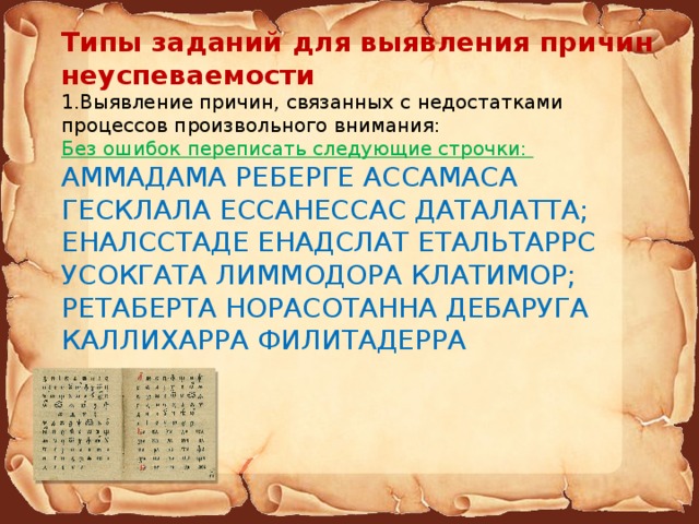 Типы заданий для выявления причин неуспеваемости 1.Выявление причин, связанных с недостатками процессов произвольного внимания: Без ошибок переписать следующие строчки: АММАДАМА РЕБЕРГЕ АССАМАСА ГЕСКЛАЛА ЕССАНЕССАС ДАТАЛАТТА; ЕНАЛССТАДЕ ЕНАДСЛАТ ЕТАЛЬТАРРС УСОКГАТА ЛИММОДОРА КЛАТИМОР; РЕТАБЕРТА НОРАСОТАННА ДЕБАРУГА КАЛЛИХАРРА ФИЛИТАДЕРРА