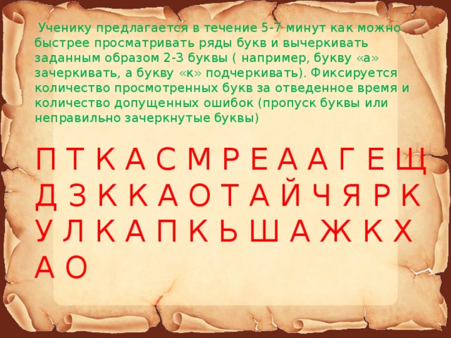   Ученику предлагается в течение 5-7 минут как можно быстрее просматривать ряды букв и вычеркивать заданным образом 2-3 буквы ( например, букву «а» зачеркивать, а букву «к» подчеркивать). Фиксируется количество просмотренных букв за отведенное время и количество допущенных ошибок (пропуск буквы или неправильно зачеркнутые буквы) П Т К А С М Р Е А А Г Е Щ Д З К К А О Т А Й Ч Я Р К У Л К А П К Ь Ш А Ж К Х А О