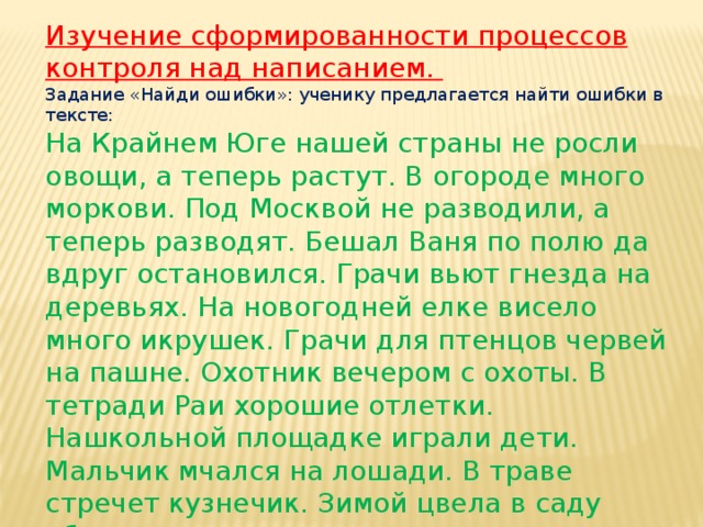 Изучение сформированности процессов контроля над написанием. Задание «Найди ошибки»: ученику предлагается найти ошибки в тексте: На Крайнем Юге нашей страны не росли овощи, а теперь растут. В огороде много моркови. Под Москвой не разводили, а теперь разводят. Бешал Ваня по полю да вдруг остановился. Грачи вьют гнезда на деревьях. На новогодней елке висело много икрушек. Грачи для птенцов червей на пашне. Охотник вечером с охоты. В тетради Раи хорошие отлетки. Нашкольной площадке играли дети. Мальчик мчался на лошади. В траве стречет кузнечик. Зимой цвела в саду яблоня