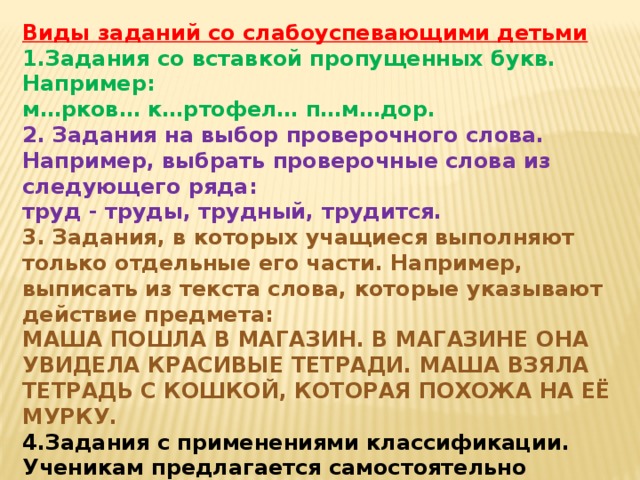 Виды заданий со слабоуспевающими детьми 1.Задания со вставкой пропущенных букв. Например: м…рков… к…ртофел… п…м…дор. 2. Задания на выбор проверочного слова. Например, выбрать проверочные слова из следующего ряда: труд - труды, трудный, трудится. 3. Задания, в которых учащиеся выполняют только отдельные его части. Например, выписать из текста слова, которые указывают действие предмета: МАША ПОШЛА В МАГАЗИН. В МАГАЗИНЕ ОНА УВИДЕЛА КРАСИВЫЕ ТЕТРАДИ. МАША ВЗЯЛА ТЕТРАДЬ С КОШКОЙ, КОТОРАЯ ПОХОЖА НА ЕЁ МУРКУ. 4.Задания с применениями классификации. Ученикам предлагается самостоятельно составить схему или таблицу, т.е. представить материал в определенном порядке. Например, составить схему написания НЕ со всеми частями речи или способы словообразования.