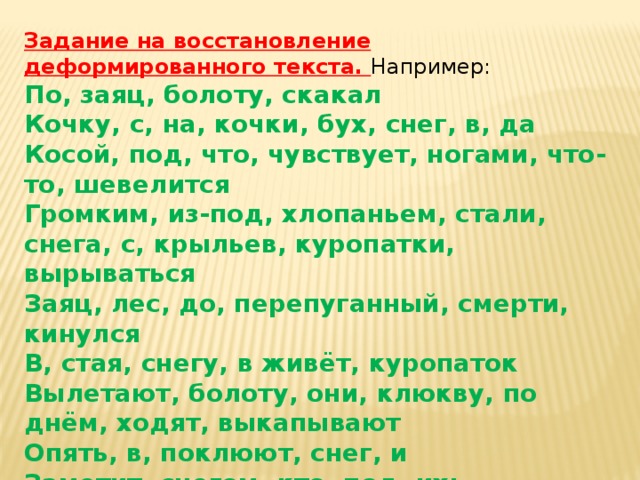 Задание на восстановление деформированного текста. Например: По, заяц, болоту, скакал Кочку, с, на, кочки, бух, снег, в, да Косой, под, что, чувствует, ногами, что-то, шевелится Громким, из-под, хлопаньем, стали, снега, с, крыльев, куропатки, вырываться Заяц, лес, до, перепуганный, смерти, кинулся В, стая, снегу, в живёт, куропаток Вылетают, болоту, они, клюкву, по днём, ходят, выкапывают Опять, в, поклюют, снег, и Заметит, снегом, кто, под, их;