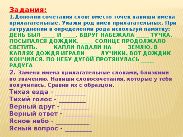 Задания: 1.Дополни сочетания слов: вместо точек напиши имена прилагательные. Укажи род имен прилагательных. При затруднении в определении рода используй памятку: ДЕНЬ БЫЛ _____ И _____. ВДРУГ НАБЕЖАЛА _____ ТУЧКА. ПОСЫПАЛСЯ ДОЖДИК. _____ СОЛНЦЕ ПРОДОЛЖАЛО СВЕТИТЬ. _____ КАПЛИ ПАДАЛИ НА _____ ЗЕМЛЮ. В КАПЛЯХ ДОЖДЯ ИГРАЛИ _____ ЛУЧИКИ. ВОТ ДОЖДИК КОНЧИЛСЯ. ПО НЕБУ ДУГОЙ ПРОТЯНУЛАСЬ _____ РАДУГА 2. Замени имена прилагательные словами, близкими по значению. Напиши словосочетания, которые у тебя получились. Сравни их с образцом. Тихая езда - __________ Тихий голос - _________ Верный друг - _________ Верный ответ - _________ Ясное небо - ___________ Ясный вопрос - _________