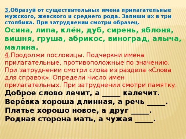 3. Образуй от существительных имена прилагательные мужского, женского и среднего рода. Запиши их в три столбика. При затруднении смотри образец. Осина, липа, клён, дуб, сирень, яблоня, вишня, груша, абрикос, виноград, алыча, малина. 4 .Продолжи пословицы. Подчеркни имена прилагательные, противоположные по значению. При затруднении смотри слова из раздела «Слова для справок». Определи число имен прилагательных. При затруднении смотри памятку. Доброе слово лечит, а _____ калечит. Верёвка хороша длинная, а речь _____. Платье хорошо новое, а друг _____. Родная сторона мать, а чужая _____.