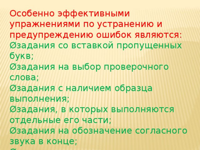 Особенно эффективными упражнениями по устранению и предупреждению ошибок являются: Øзадания со вставкой пропущенных букв; Øзадания на выбор проверочного слова; Øзадания с наличием образца выполнения; Øзадания, в которых выполняются отдельные его части; Øзадания на обозначение согласного звука в конце; Øзадания со вспомогательными вопросами и т.д.