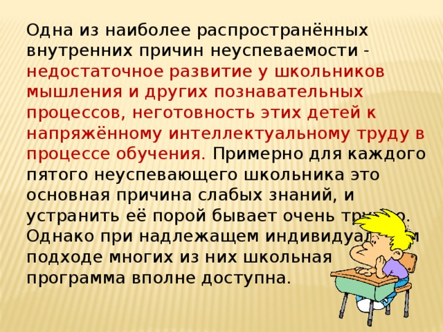 Одна из наиболее распространённых внутренних причин неуспеваемости - недостаточное развитие у школьников мышления и других познавательных процессов, неготовность этих детей к напряжённому интеллектуальному труду в процессе обучения.   Примерно для каждого пятого неуспевающего школьника это основная причина слабых знаний, и устранить её порой бывает очень трудно. Однако при надлежащем индивидуальном подходе многих из них школьная программа вполне доступна.