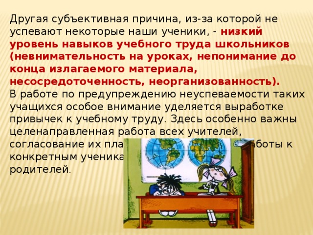 Другая субъективная причина, из-за которой не успевают некоторые наши ученики, - низкий уровень навыков учебного труда школьников (невнимательность на уроках, непонимание до конца излагаемого материала, несосредоточенность, неорганизованность).   В работе по предупреждению неуспеваемости таких учащихся особое внимание уделяется выработке привычек к учебному труду. Здесь особенно важны целенаправленная работа всех учителей, согласование их планов индивидуальной работы к конкретным ученикам и, конечно, помощь родителей .    