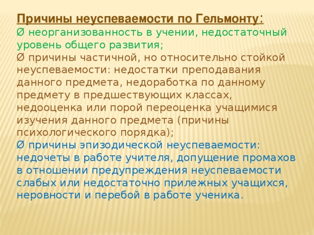 Причины неуспеваемости по Гельмонту : Ø неорганизованность в учении, недостаточный уровень общего развития; Ø причины частичной, но относительно стойкой неуспеваемости: недостатки преподавания данного предмета, недоработка по данному предмету в предшествующих классах, недооценка или порой переоценка учащимися изучения данного предмета (причины психологического порядка); Ø причины эпизодической неуспеваемости: недочеты в работе учителя, допущение промахов в отношении предупреждения неуспеваемости слабых или недостаточно прилежных учащихся, неровности и перебой в работе ученика.